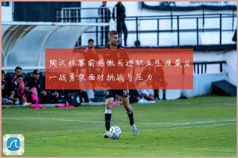 陶汉林赛前感慨或迎职业生涯最后一战勇敢面对挑战与压力