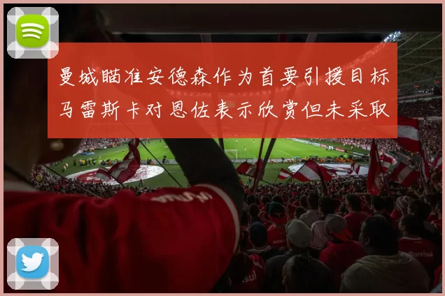 曼城瞄准安德森作为首要引援目标马雷斯卡对恩佐表示欣赏但未采取行动