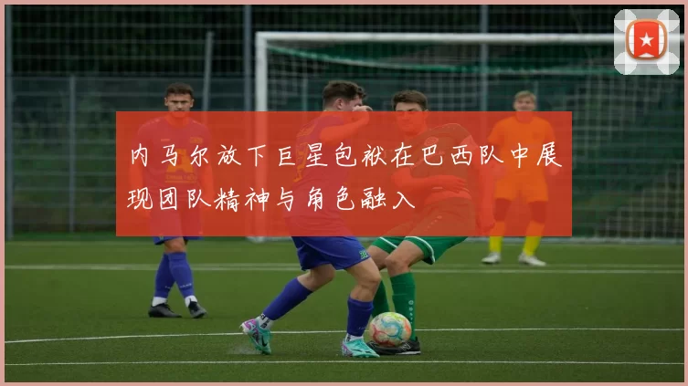 内马尔放下巨星包袱在巴西队中展现团队精神与角色融入