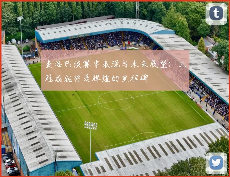 查洛巴谈赛季表现与未来展望：三冠成就将是辉煌的里程碑