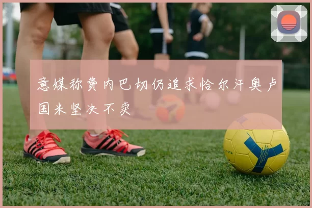 意媒称费内巴切仍追求恰尔汗奥卢国米坚决不卖