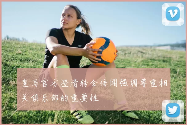 皇马官方澄清转会传闻强调尊重相关俱乐部的重要性