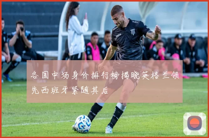 各国中场身价排行榜揭晓英格兰领先西班牙紧随其后