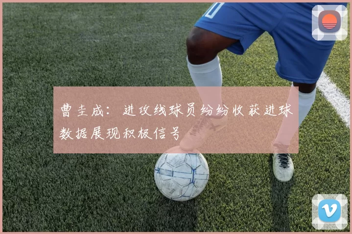 曹圭成：进攻线球员纷纷收获进球数据展现积极信号