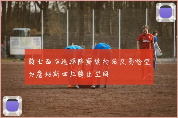 骑士面临选择降薪续约或交易哈登为詹姆斯回归腾出空间