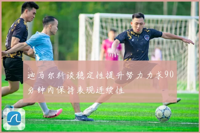 迪马尔科谈稳定性提升努力力求90分钟内保持表现连续性